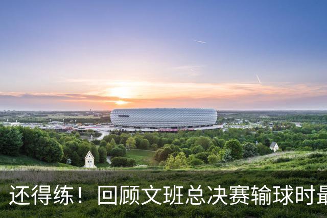 还得练！回顾文班总决赛输球时最后2分钟表现：基本全是打铁&失误